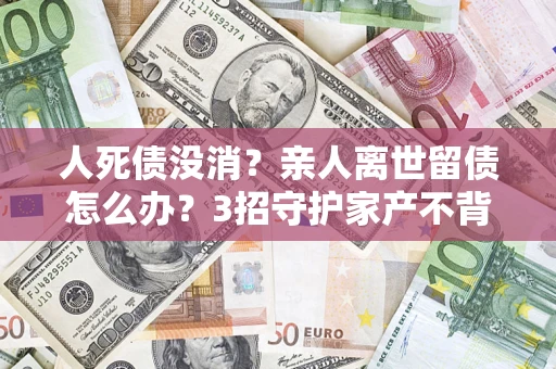 北京人死债没消？亲人离世留债怎么办？3招守护家产不背锅