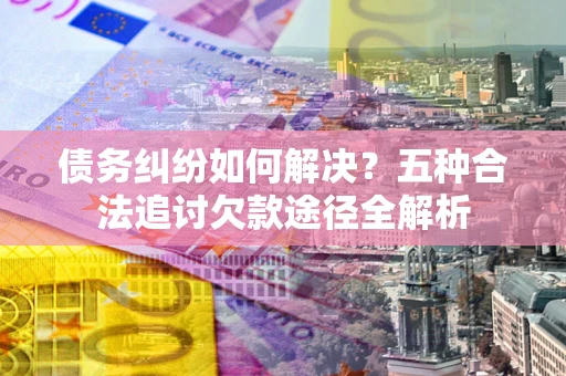 北京债务纠纷如何解决？五种合法追讨欠款途径全解析
