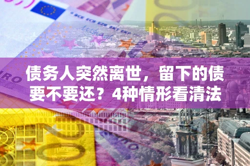 北京债务人突然离世，留下的债要不要还？4种情形看清法律判决