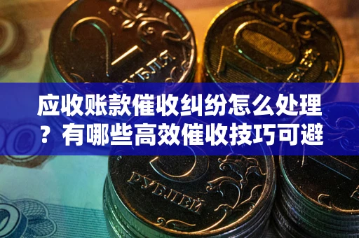 北京应收账款催收纠纷怎么处理？有哪些高效催收技巧可避免坏账？